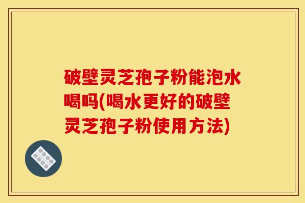 破壁灵芝孢子粉能泡水喝吗(喝水更好的破壁灵芝孢子粉使用方法)