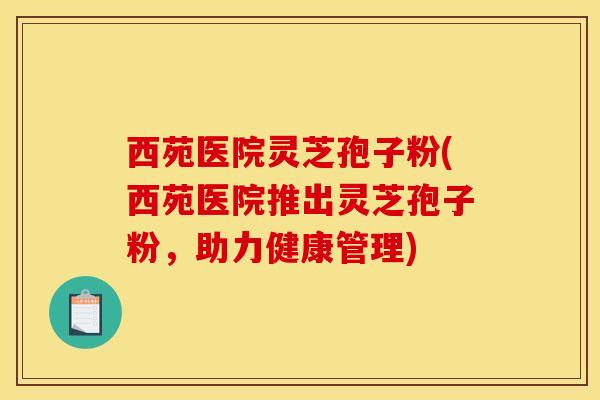 西苑医院灵芝孢子粉(西苑医院推出灵芝孢子粉,助力健康管理)