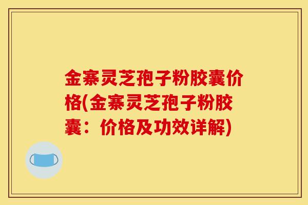 金寨灵芝孢子粉胶囊价格(金寨灵芝孢子粉胶囊：价格及功效详解)