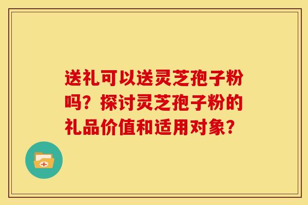 送礼可以送灵芝孢子粉吗?探讨灵芝孢子粉的礼品价值和适用对象?