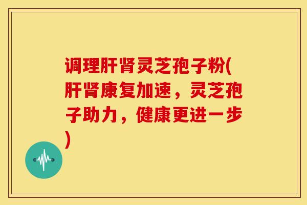调理肝肾灵芝孢子粉(肝肾康复加速,灵芝孢子助力,健康更进一步)