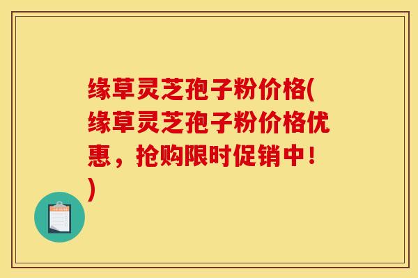 缘草灵芝孢子粉价格(缘草灵芝孢子粉价格优惠，抢购限时促销中！)