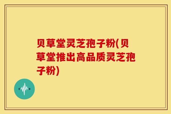 贝草堂灵芝孢子粉(贝草堂推出高品质灵芝孢子粉)