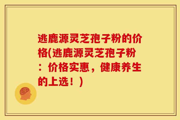 逃鹿源灵芝孢子粉的价格(逃鹿源灵芝孢子粉:价格实惠,健康养生的上选!)