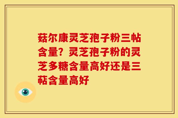 菇尔康灵芝孢子粉三帖含量?灵芝孢子粉的灵芝多糖含量高好还是三萜含量高好