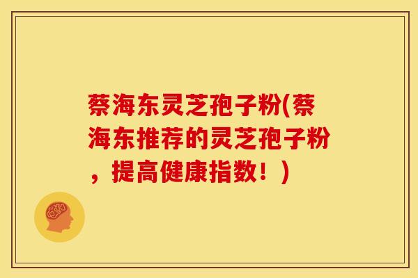 蔡海东灵芝孢子粉(蔡海东推荐的灵芝孢子粉，提高健康指数！)