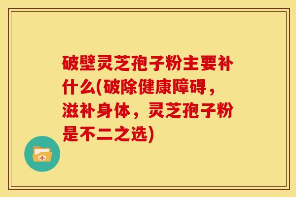 破壁灵芝孢子粉主要补什么(破除健康障碍，滋补身体，灵芝孢子粉是不二之选)