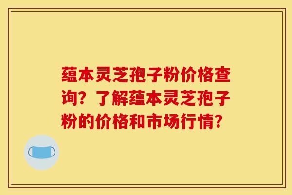 蕴本灵芝孢子粉价格查询?了解蕴本灵芝孢子粉的价格和市场行情?