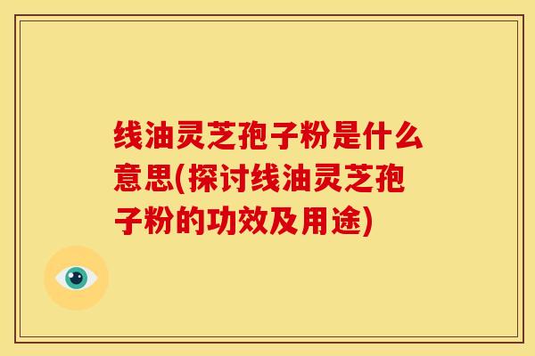 线油灵芝孢子粉是什么意思(探讨线油灵芝孢子粉的功效及用途)
