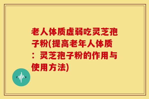 老人体质虚弱吃灵芝孢子粉(提高老年人体质:灵芝孢子粉的作用与使用方法)