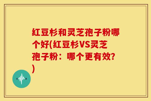 红豆杉和灵芝孢子粉哪个好(红豆杉VS灵芝孢子粉：哪个更有效？)