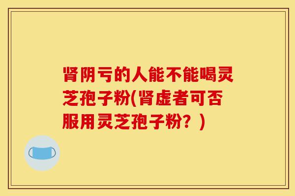 肾阴亏的人能不能喝灵芝孢子粉(肾虚者可否服用灵芝孢子粉?)