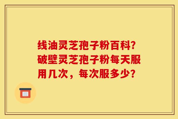 线油灵芝孢子粉百科?破壁灵芝孢子粉每天服用几次,每次服多少?
