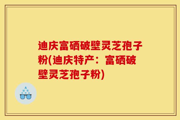 迪庆富硒破壁灵芝孢子粉(迪庆特产：富硒破壁灵芝孢子粉)