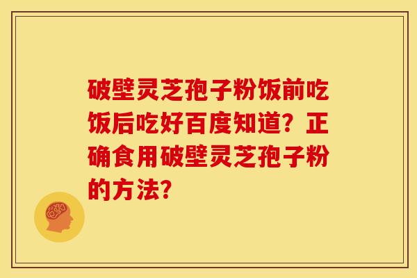 破壁灵芝孢子粉饭前吃饭后吃好百度知道?正确食用破壁灵芝孢子粉的方法?