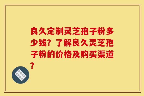 良久定制灵芝孢子粉多少钱?了解良久灵芝孢子粉的价格及购买渠道?