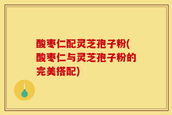 酸枣仁配灵芝孢子粉(酸枣仁与灵芝孢子粉的完美搭配)