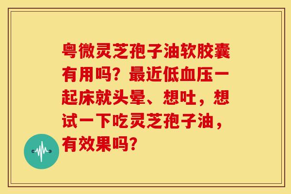 粤微灵芝孢子油软胶囊有用吗?最近低血压一起床就头晕、想吐,想试一下吃灵芝孢子油,有效果吗?