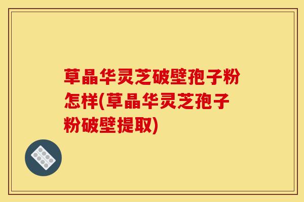 草晶华灵芝破壁孢子粉怎样(草晶华灵芝孢子粉破壁提取)