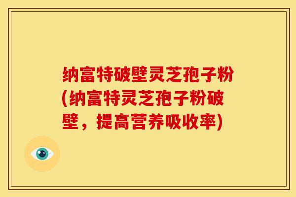 纳富特破壁灵芝孢子粉(纳富特灵芝孢子粉破壁,提高营养吸收率)