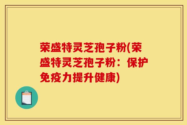 荣盛特灵芝孢子粉(荣盛特灵芝孢子粉:保护免疫力提升健康)