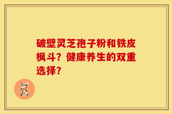 破壁灵芝孢子粉和铁皮枫斗?健康养生的双重选择?