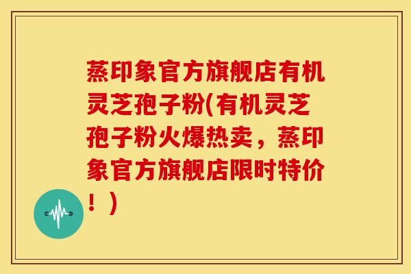 蒸印象官方旗舰店有机灵芝孢子粉(有机灵芝孢子粉火爆热卖,蒸印象官方旗舰店限时特价!)