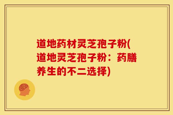道地药材灵芝孢子粉(道地灵芝孢子粉:药膳养生的不二选择)