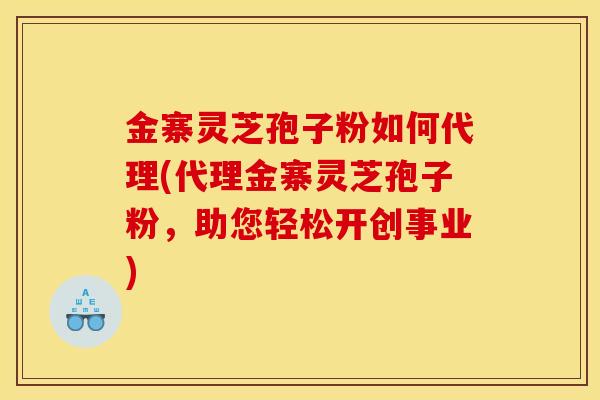 金寨灵芝孢子粉如何代理(代理金寨灵芝孢子粉,助您轻松开创事业)