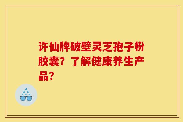 许仙牌破壁灵芝孢子粉胶囊?了解健康养生产品?
