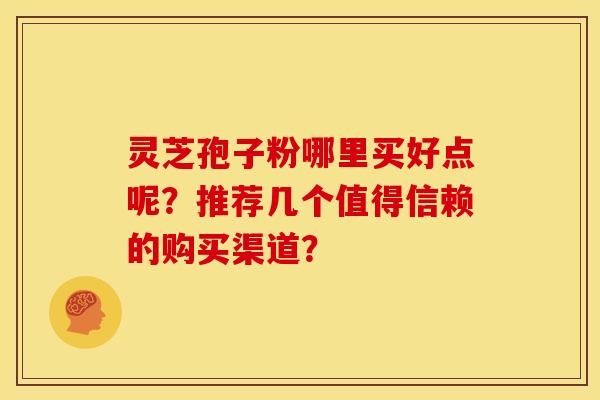 灵芝孢子粉哪里买好点呢?推荐几个值得信赖的购买渠道?
