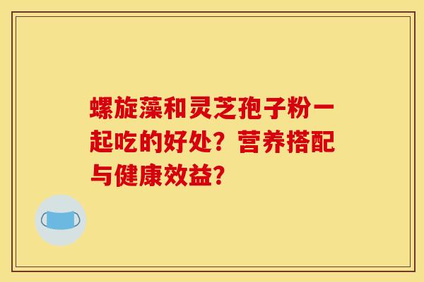 螺旋藻和灵芝孢子粉一起吃的好处?营养搭配与健康效益?