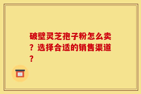 破壁灵芝孢子粉怎么卖?选择合适的销售渠道?