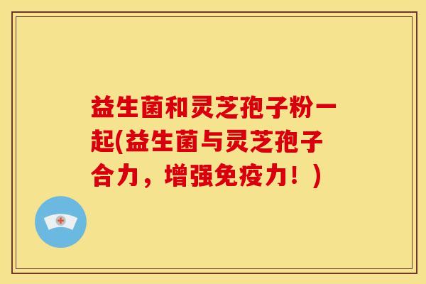 益生菌和灵芝孢子粉一起(益生菌与灵芝孢子合力,增强免疫力!)