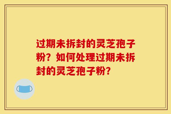 过期未拆封的灵芝孢子粉?如何处理过期未拆封的灵芝孢子粉?