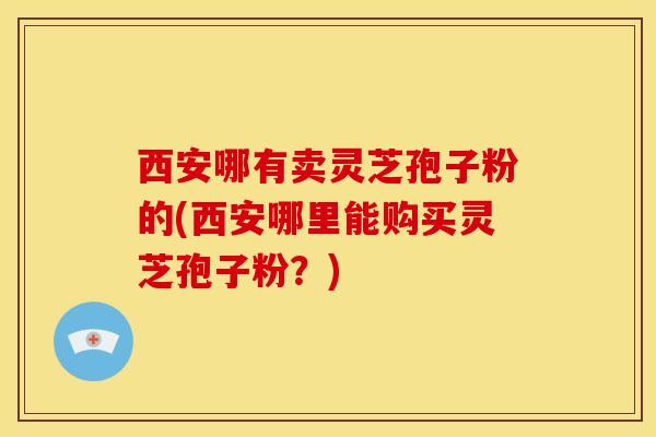 西安哪有卖灵芝孢子粉的(西安哪里能购买灵芝孢子粉？)