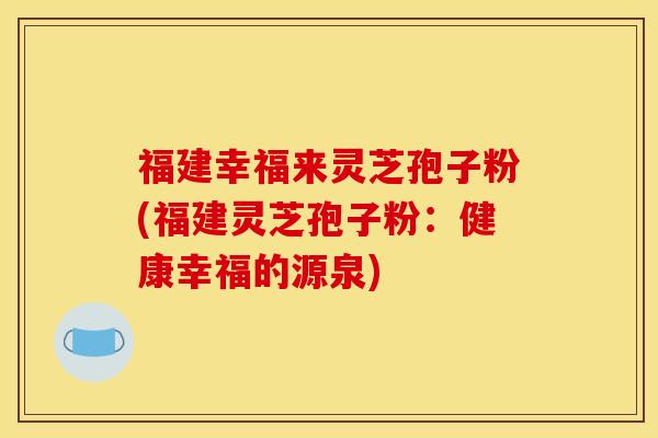 福建幸福来灵芝孢子粉(福建灵芝孢子粉:健康幸福的源泉)