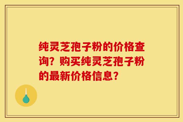 纯灵芝孢子粉的价格查询?购买纯灵芝孢子粉的最新价格信息?
