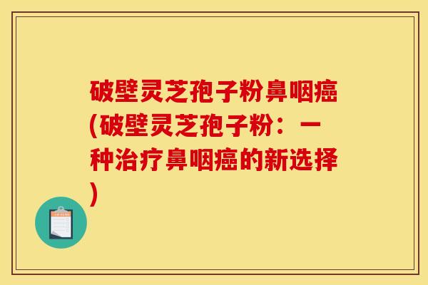 破壁灵芝孢子粉鼻咽癌(破壁灵芝孢子粉：一种治疗鼻咽癌的新选择)