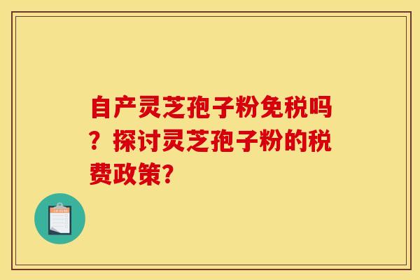 自产灵芝孢子粉免税吗?探讨灵芝孢子粉的税费政策?