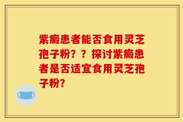 紫癜患者能否食用灵芝孢子粉??探讨紫癜患者是否适宜食用灵芝孢子粉?