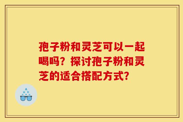 孢子粉和灵芝可以一起喝吗?探讨孢子粉和灵芝的适合搭配方式?