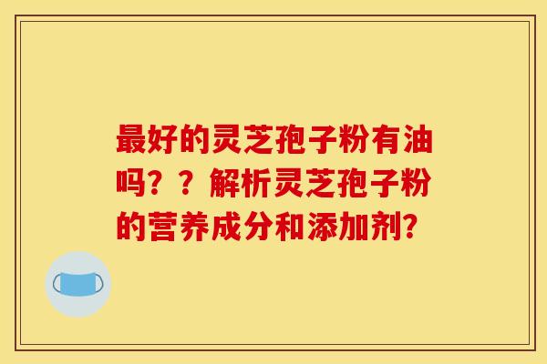 最好的灵芝孢子粉有油吗？？解析灵芝孢子粉的营养成分和添加剂？