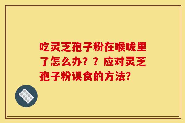 吃灵芝孢子粉在喉咙里了怎么办？？应对灵芝孢子粉误食的方法？