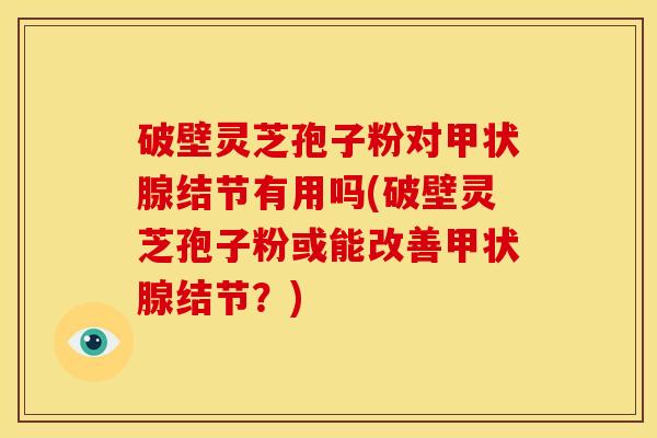 破壁灵芝孢子粉对甲状腺结节有用吗(破壁灵芝孢子粉或能改善甲状腺结节？)