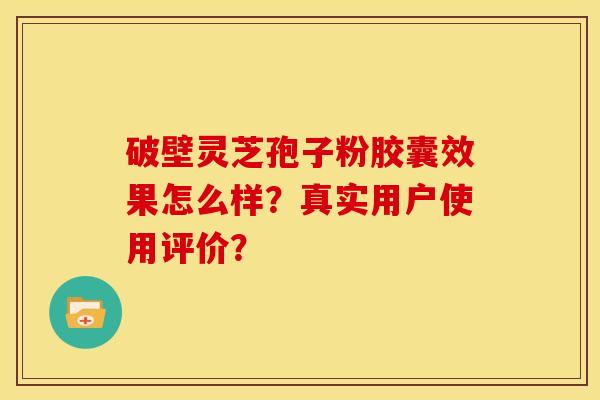 破壁灵芝孢子粉胶囊效果怎么样？真实用户使用评价？