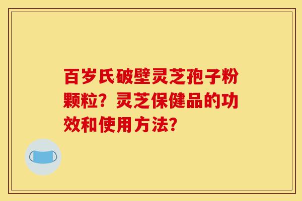 百岁氏破壁灵芝孢子粉颗粒?灵芝保健品的功效和使用方法?
