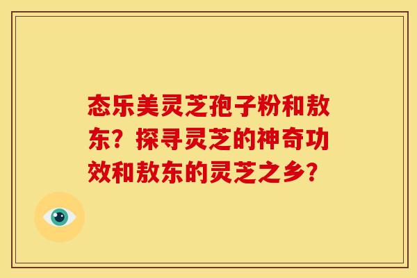 态乐美灵芝孢子粉和敖东？探寻灵芝的神奇功效和敖东的灵芝之乡？