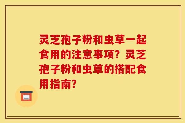 灵芝孢子粉和虫草一起食用的注意事项？灵芝孢子粉和虫草的搭配食用指南？