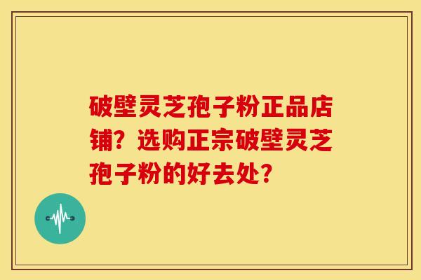 破壁灵芝孢子粉正品店铺?选购正宗破壁灵芝孢子粉的好去处?